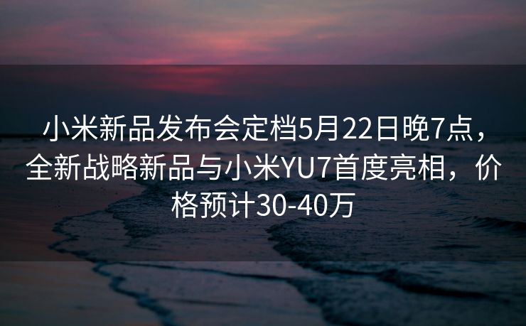 小米新品发布会定档5月22日晚7点，全新战略新品与小米YU7首度亮相，价格预计30-40万