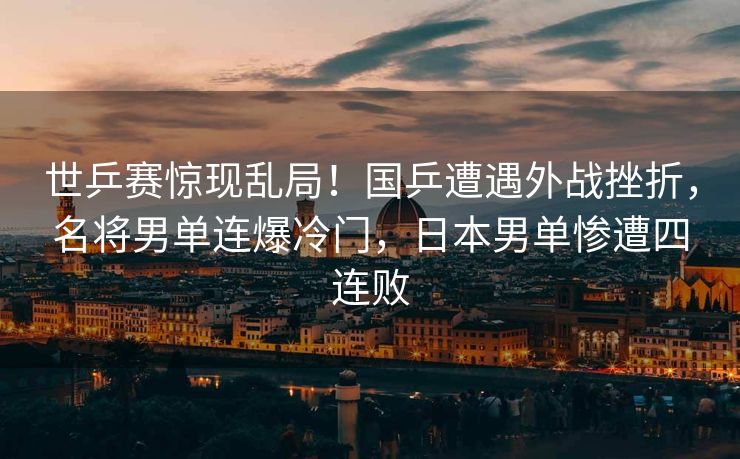 世乒赛惊现乱局！国乒遭遇外战挫折，名将男单连爆冷门，日本男单惨遭四连败
