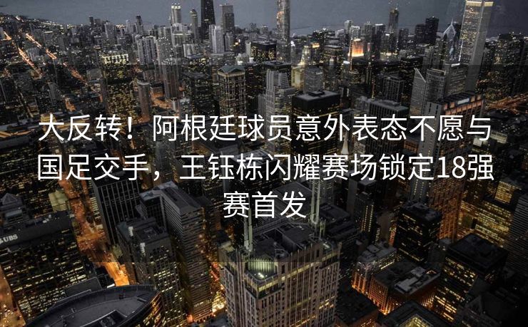 大反转！阿根廷球员意外表态不愿与国足交手，王钰栋闪耀赛场锁定18强赛首发