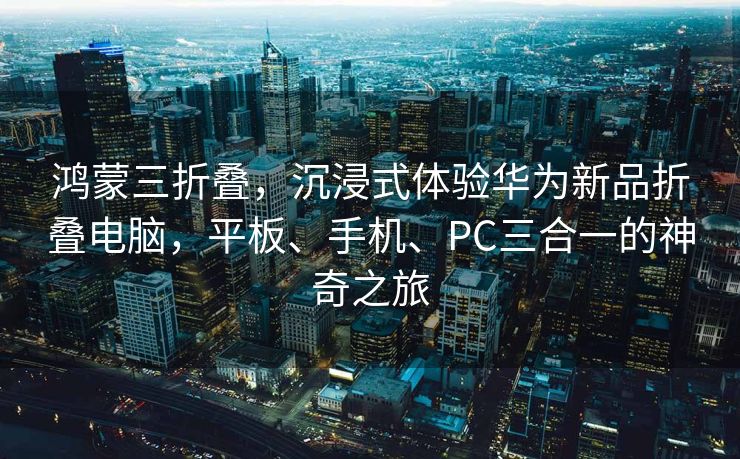 鸿蒙三折叠，沉浸式体验华为新品折叠电脑，平板、手机、PC三合一的神奇之旅