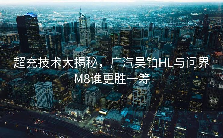 超充技术大揭秘，广汽昊铂HL与问界M8谁更胜一筹