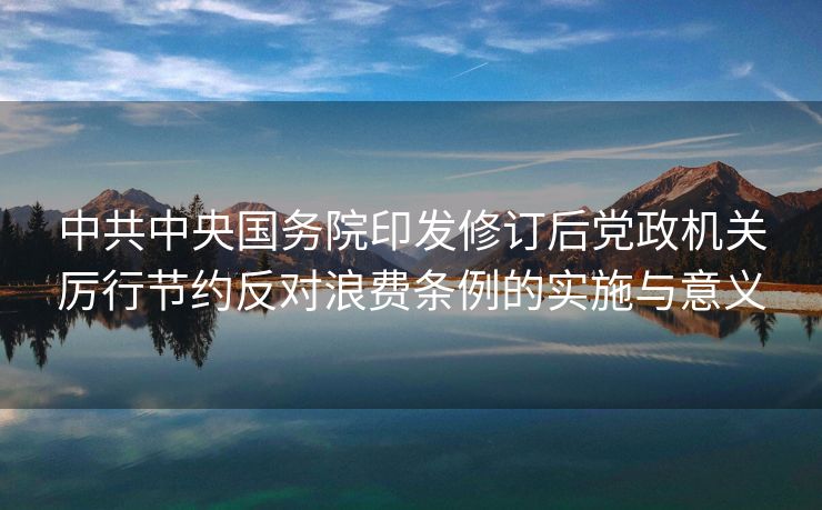 中共中央国务院印发修订后党政机关厉行节约反对浪费条例的实施与意义
