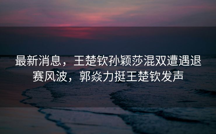 最新消息，王楚钦孙颖莎混双遭遇退赛风波，郭焱力挺王楚钦发声