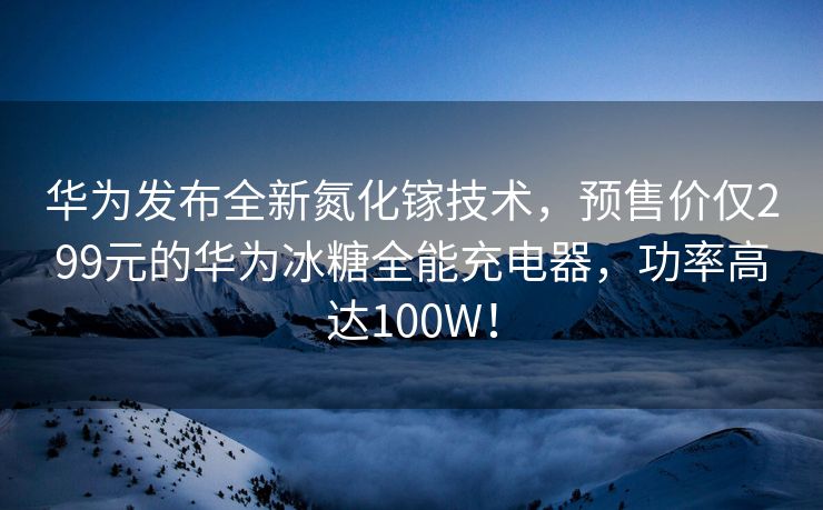 华为发布全新氮化镓技术，预售价仅299元的华为冰糖全能充电器，功率高达100W！