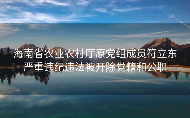海南省农业农村厅原党组成员符立东严重违纪违法被开除党籍和公职