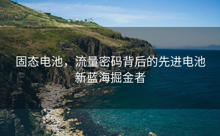 固态电池，流量密码背后的先进电池新蓝海掘金者