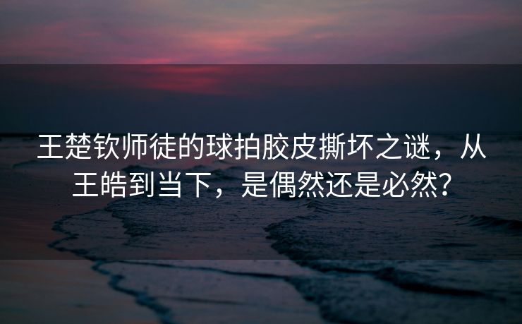 王楚钦师徒的球拍胶皮撕坏之谜，从王皓到当下，是偶然还是必然？