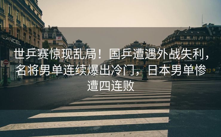 世乒赛惊现乱局！国乒遭遇外战失利，名将男单连续爆出冷门，日本男单惨遭四连败