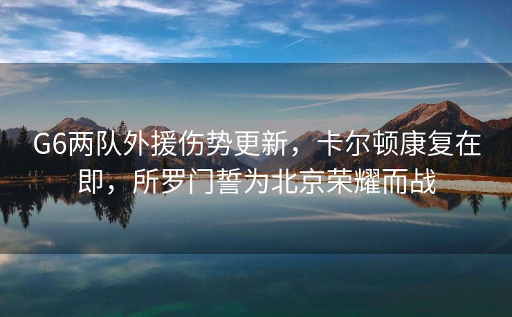 G6两队外援伤势更新，卡尔顿康复在即，所罗门誓为北京荣耀而战