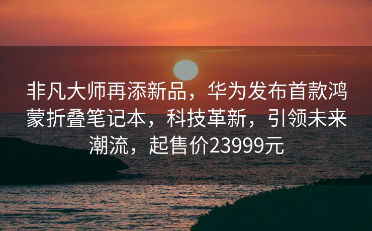 非凡大师再添新品，华为发布首款鸿蒙折叠笔记本，科技革新，引领未来潮流，起售价23999元