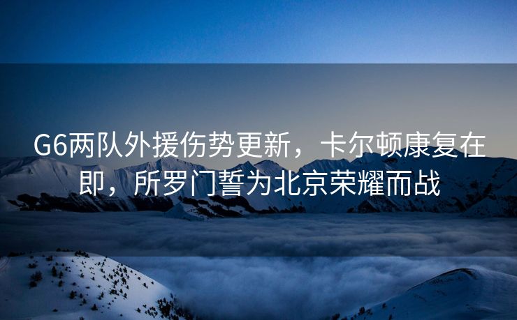 G6两队外援伤势更新，卡尔顿康复在即，所罗门誓为北京荣耀而战