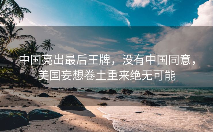 中国亮出最后王牌，没有中国同意，美国妄想卷土重来绝无可能