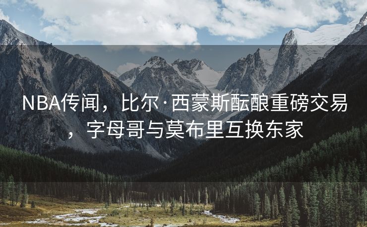 NBA传闻，比尔·西蒙斯酝酿重磅交易，字母哥与莫布里互换东家