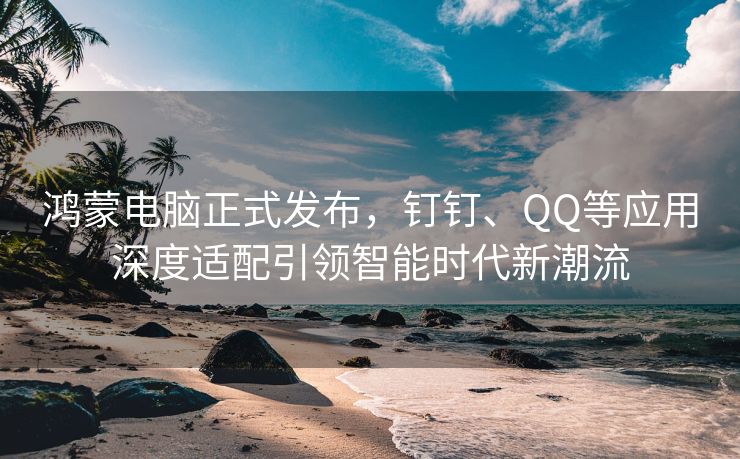 鸿蒙电脑正式发布，钉钉、QQ等应用深度适配引领智能时代新潮流