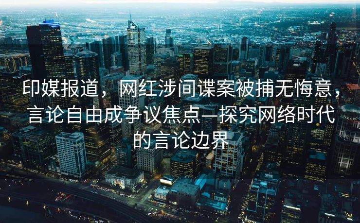 印媒报道，网红涉间谍案被捕无悔意，言论自由成争议焦点—探究网络时代的言论边界