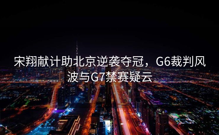宋翔献计助北京逆袭夺冠，G6裁判风波与G7禁赛疑云