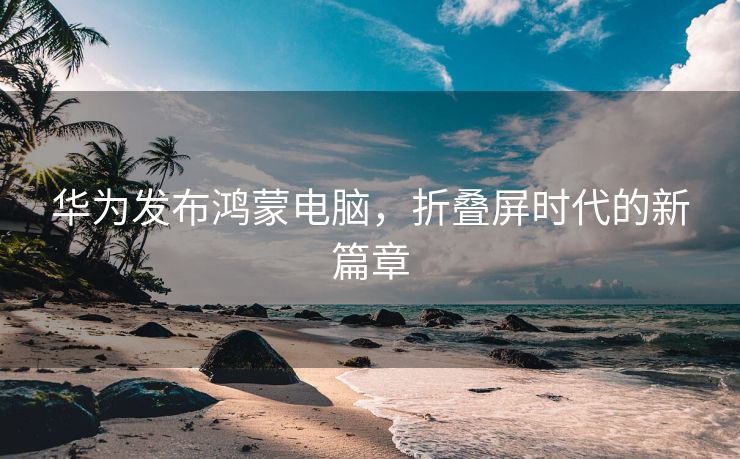 华为发布鸿蒙电脑，折叠屏时代的新篇章