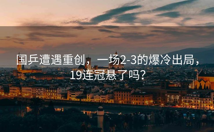 国乒遭遇重创，一场2-3的爆冷出局，19连冠悬了吗？
