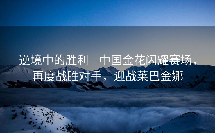 逆境中的胜利—中国金花闪耀赛场，再度战胜对手，迎战莱巴金娜