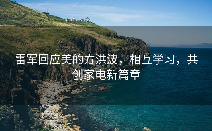 雷军回应美的方洪波，相互学习，共创家电新篇章