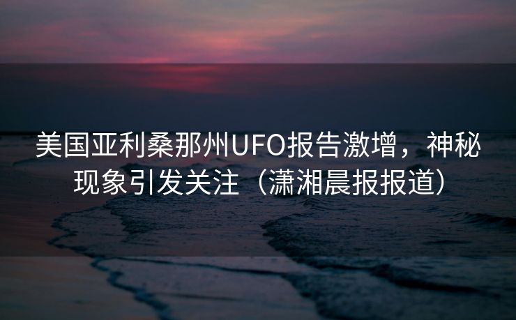 美国亚利桑那州UFO报告激增，神秘现象引发关注（潇湘晨报报道）