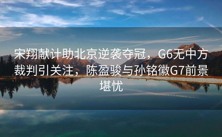 宋翔献计助北京逆袭夺冠，G6无中方裁判引关注，陈盈骏与孙铭徽G7前景堪忧