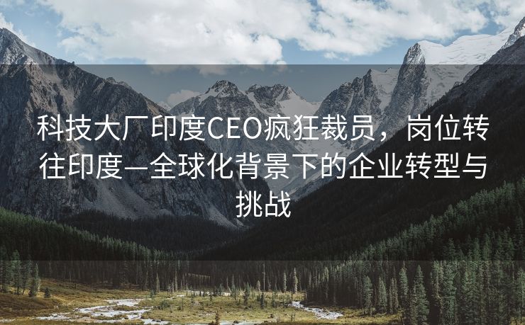 科技大厂印度CEO疯狂裁员，岗位转往印度—全球化背景下的企业转型与挑战