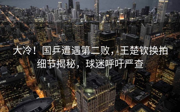 大冷！国乒遭遇第二败，王楚钦换拍细节揭秘，球迷呼吁严查