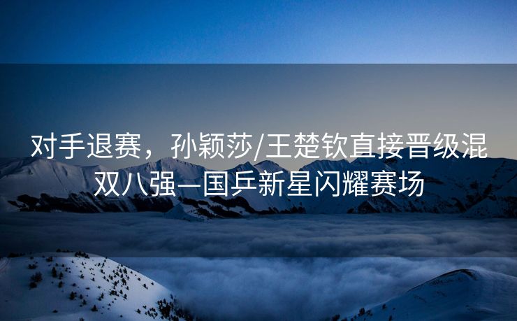 对手退赛，孙颖莎/王楚钦直接晋级混双八强—国乒新星闪耀赛场