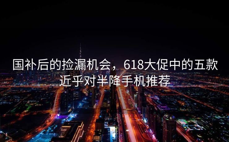 国补后的捡漏机会，618大促中的五款近乎对半降手机推荐