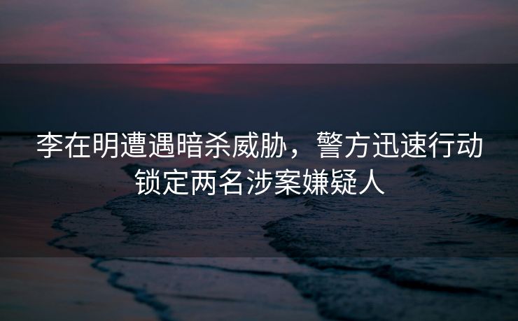 李在明遭遇暗杀威胁，警方迅速行动锁定两名涉案嫌疑人