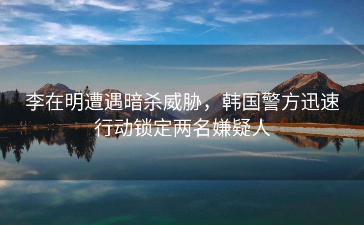 李在明遭遇暗杀威胁，韩国警方迅速行动锁定两名嫌疑人