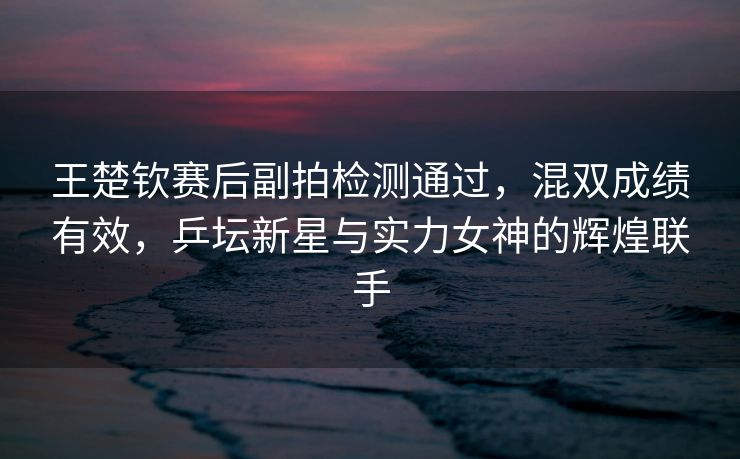 王楚钦赛后副拍检测通过，混双成绩有效，乒坛新星与实力女神的辉煌联手