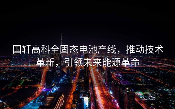 国轩高科全固态电池产线，推动技术革新，引领未来能源革命