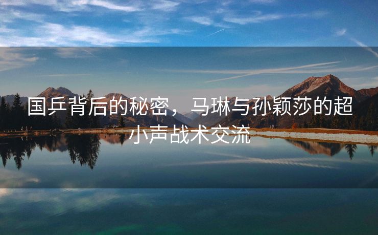 国乒背后的秘密，马琳与孙颖莎的超小声战术交流