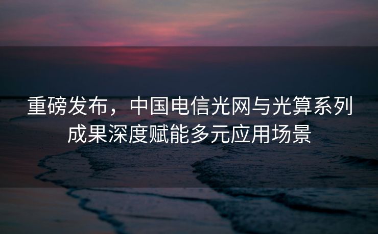 重磅发布，中国电信光网与光算系列成果深度赋能多元应用场景