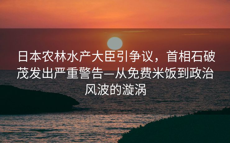 日本农林水产大臣引争议，首相石破茂发出严重警告—从免费米饭到政治风波的漩涡