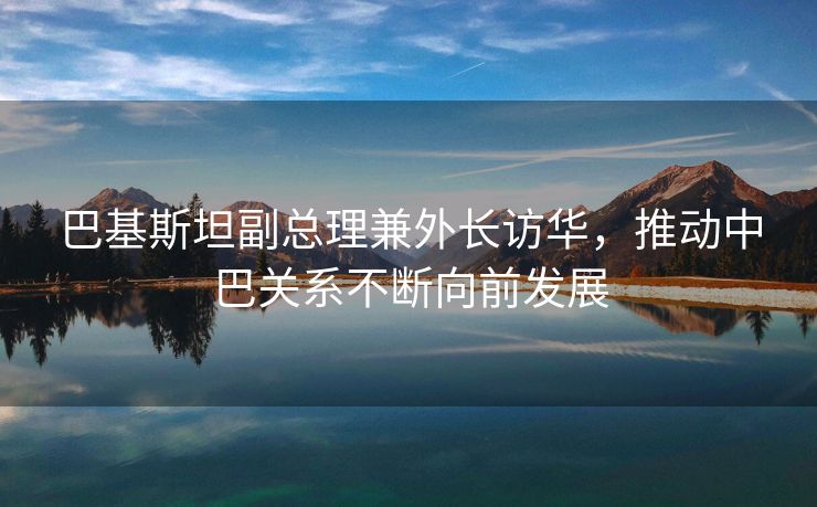 巴基斯坦副总理兼外长访华，推动中巴关系不断向前发展