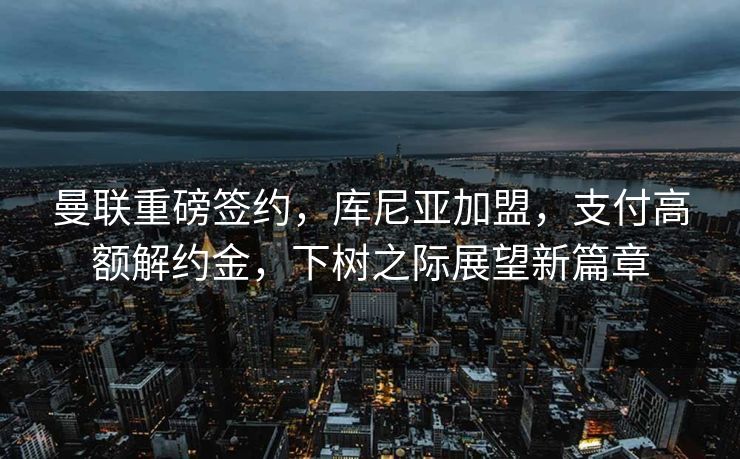 曼联重磅签约，库尼亚加盟，支付高额解约金，下树之际展望新篇章