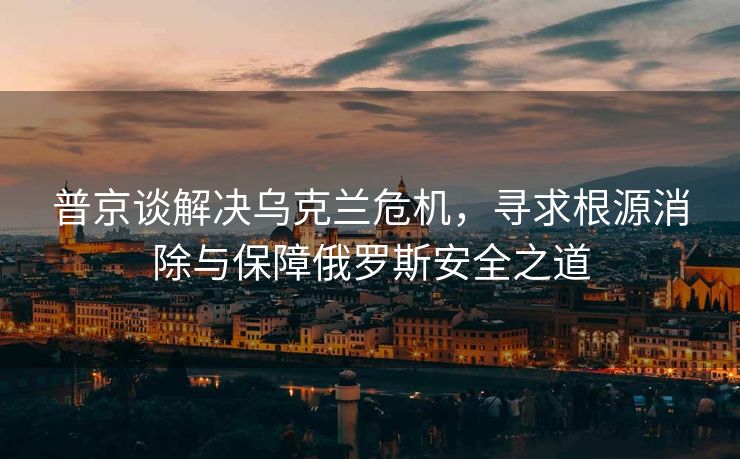 普京谈解决乌克兰危机，寻求根源消除与保障俄罗斯安全之道