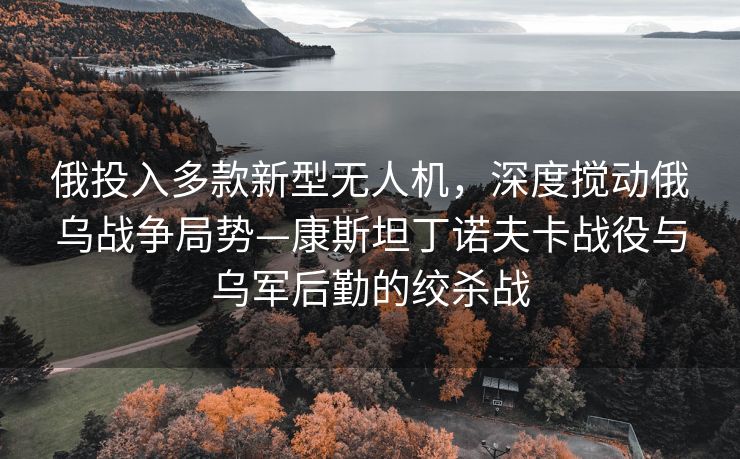 俄投入多款新型无人机，深度搅动俄乌战争局势—康斯坦丁诺夫卡战役与乌军后勤的绞杀战