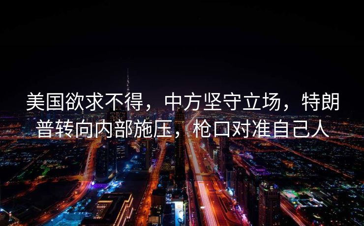 美国欲求不得，中方坚守立场，特朗普转向内部施压，枪口对准自己人