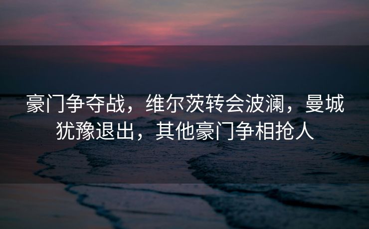 豪门争夺战，维尔茨转会波澜，曼城犹豫退出，其他豪门争相抢人