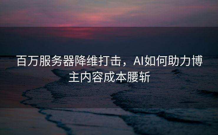 百万服务器降维打击，AI如何助力博主内容成本腰斩