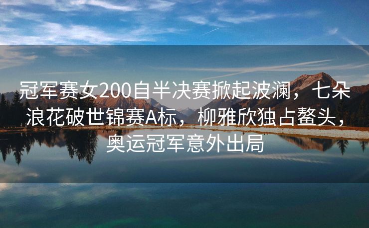 冠军赛女200自半决赛掀起波澜，七朵浪花破世锦赛A标，柳雅欣独占鳌头，奥运冠军意外出局