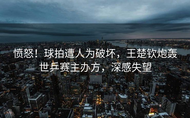 愤怒！球拍遭人为破坏，王楚钦炮轰世乒赛主办方，深感失望