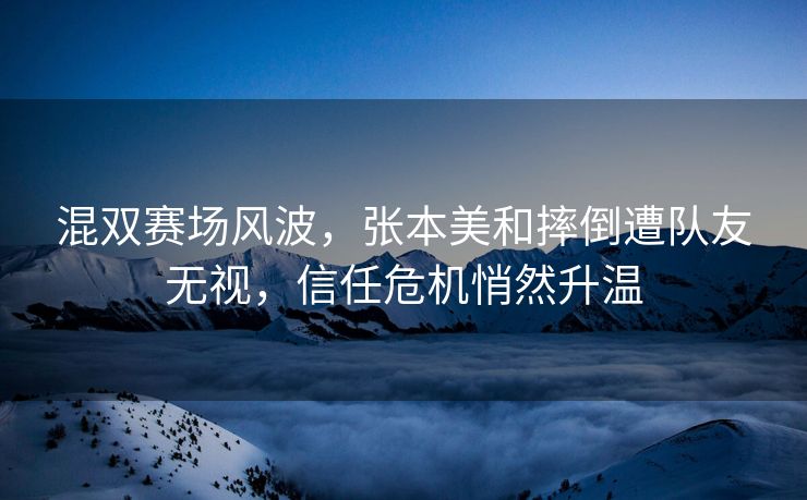 混双赛场风波，张本美和摔倒遭队友无视，信任危机悄然升温