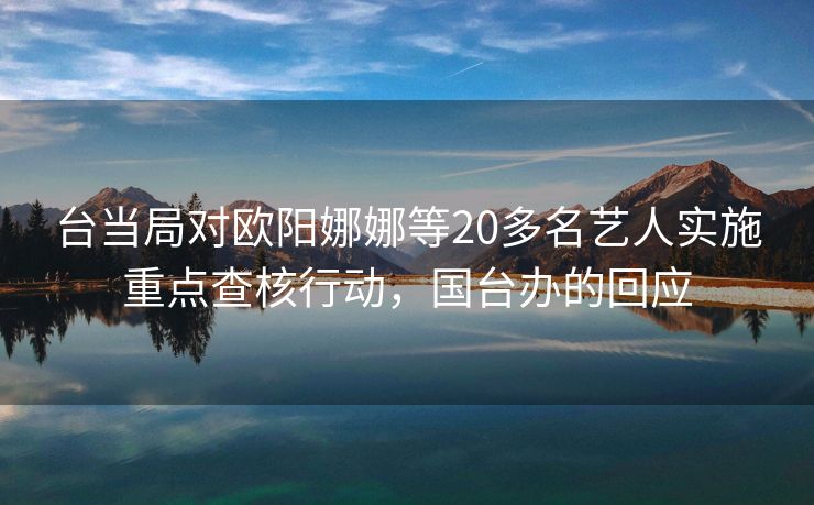 台当局对欧阳娜娜等20多名艺人实施重点查核行动，国台办的回应