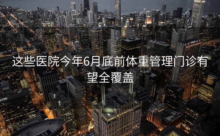 这些医院今年6月底前体重管理门诊有望全覆盖