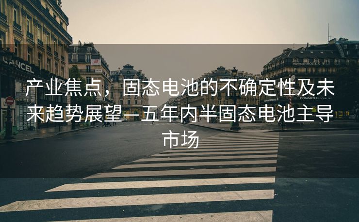 产业焦点，固态电池的不确定性及未来趋势展望—五年内半固态电池主导市场